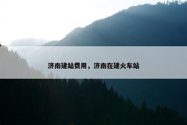 济南建站费用，济南在建火车站