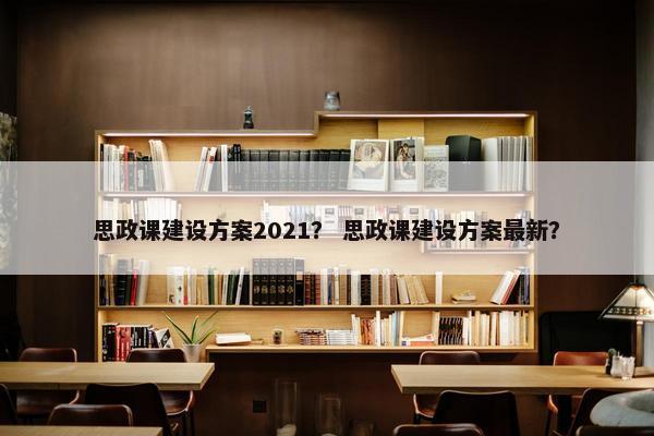 思政课建设方案2021？ 思政课建设方案最新？
