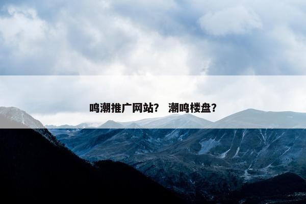 鸣潮推广网站？ 潮鸣楼盘？