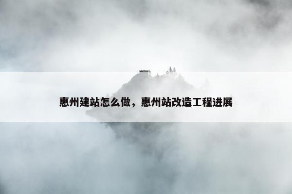 惠州建站怎么做，惠州站改造工程进展