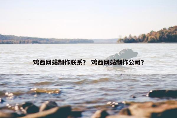 鸡西网站制作联系？ 鸡西网站制作公司？