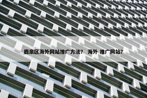 鹿泉区海外网站推广方法？ 海外 推广网站？