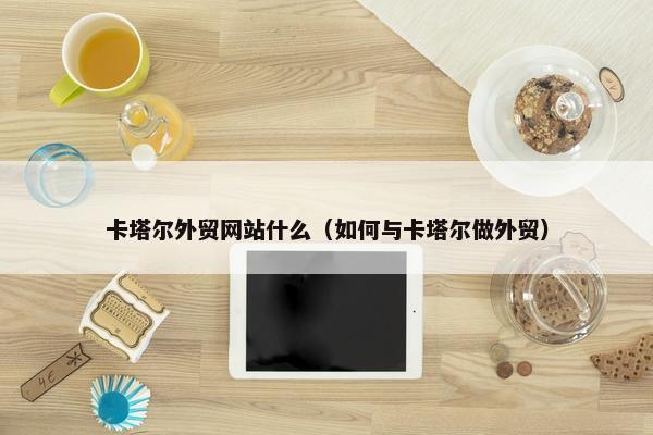 卡塔尔外贸网站什么（如何与卡塔尔做外贸）