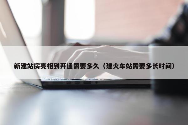 新建站房亮相到开通需要多久（建火车站需要多长时间）