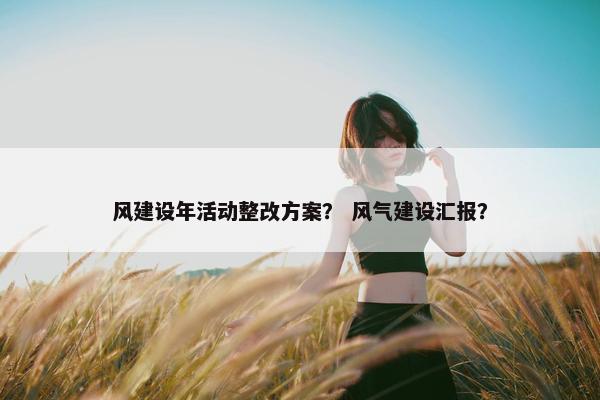 风建设年活动整改方案？ 风气建设汇报？