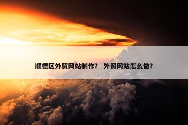 顺德区外贸网站制作？ 外贸网站怎么做？