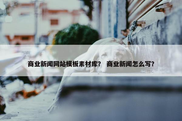 商业新闻网站模板素材库？ 商业新闻怎么写？