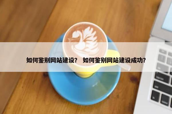 如何鉴别网站建设？ 如何鉴别网站建设成功？