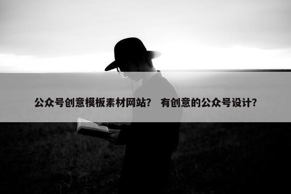 公众号创意模板素材网站？ 有创意的公众号设计？