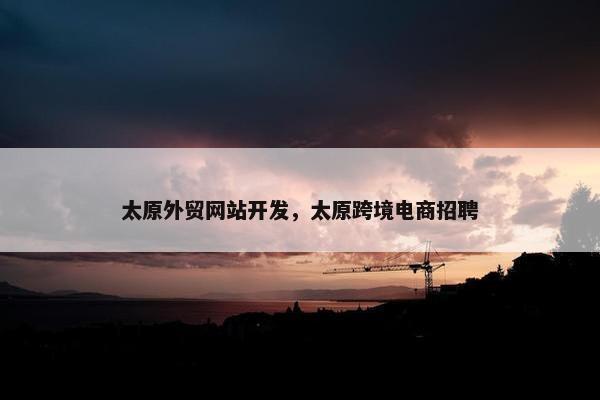 太原外贸网站开发，太原跨境电商招聘