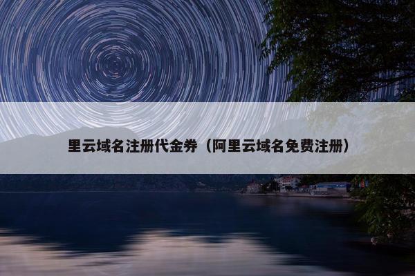 里云域名注册代金券（阿里云域名免费注册）