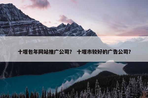 十堰包年网站推广公司？ 十堰市较好的广告公司？