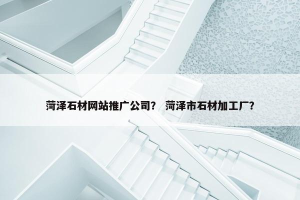 菏泽石材网站推广公司？ 菏泽市石材加工厂？