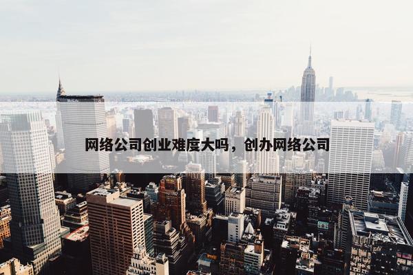网络公司创业难度大吗，创办网络公司
