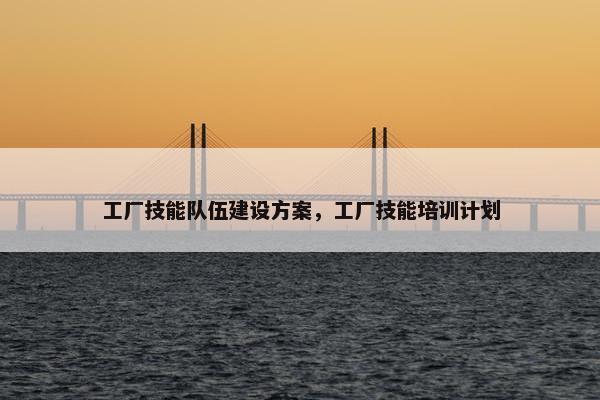 工厂技能队伍建设方案，工厂技能培训计划