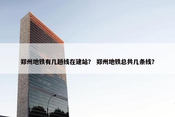 郑州地铁有几趟线在建站？ 郑州地铁总共几条线？