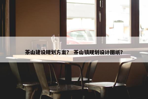 茶山建设规划方案？ 茶山镇规划设计图纸？