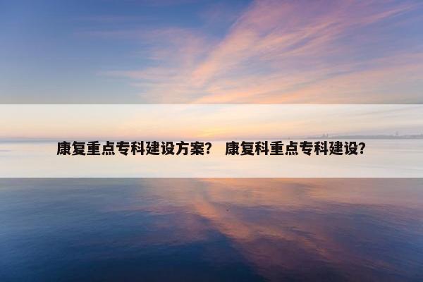 康复重点专科建设方案？ 康复科重点专科建设？