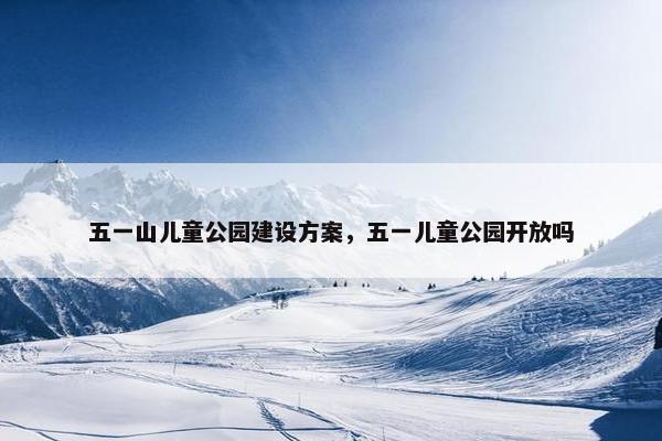 五一山儿童公园建设方案，五一儿童公园开放吗