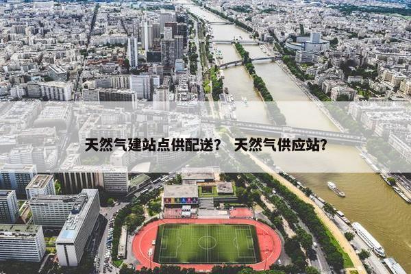 天然气建站点供配送？ 天然气供应站？