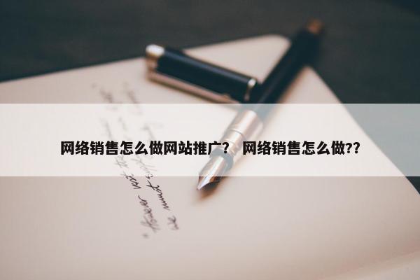 网络销售怎么做网站推广？ 网络销售怎么做?？