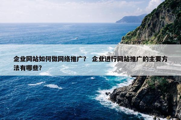 企业网站如何做网络推广？ 企业进行网站推广的主要方法有哪些？