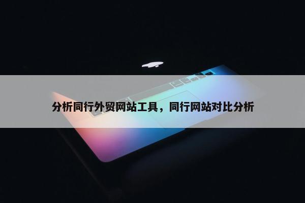 分析同行外贸网站工具，同行网站对比分析