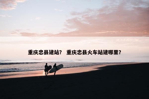 重庆忠县建站？ 重庆忠县火车站建哪里？