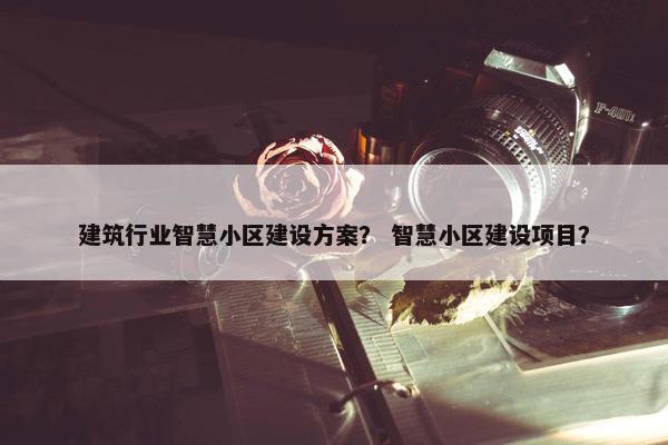 建筑行业智慧小区建设方案？ 智慧小区建设项目？
