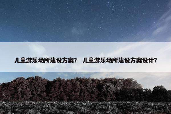 儿童游乐场所建设方案？ 儿童游乐场所建设方案设计？