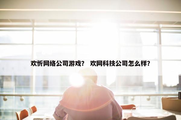 欢忻网络公司游戏？ 欢网科技公司怎么样？