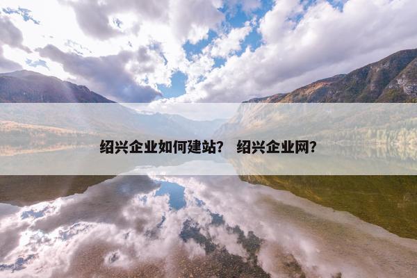 绍兴企业如何建站？ 绍兴企业网？