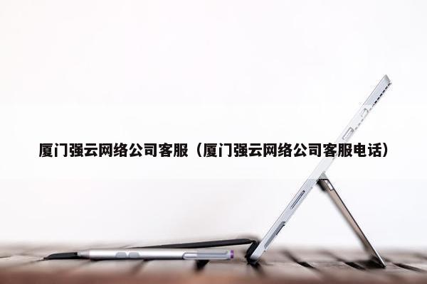 厦门强云网络公司客服（厦门强云网络公司客服电话）