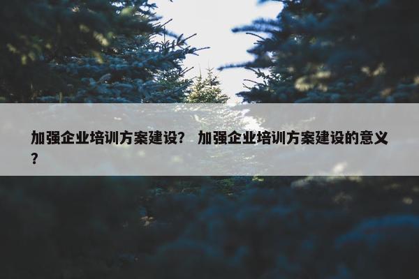 加强企业培训方案建设？ 加强企业培训方案建设的意义？