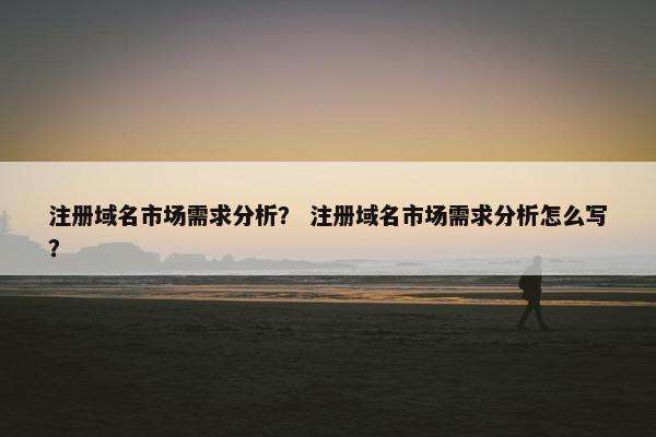 注册域名市场需求分析？ 注册域名市场需求分析怎么写？