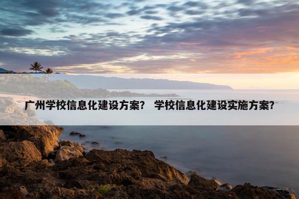 广州学校信息化建设方案？ 学校信息化建设实施方案？