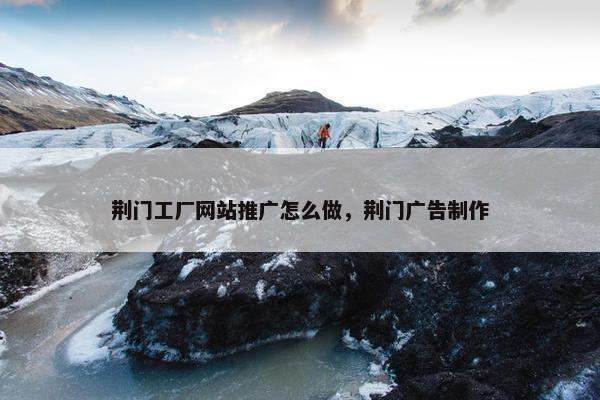 荆门工厂网站推广怎么做，荆门广告制作