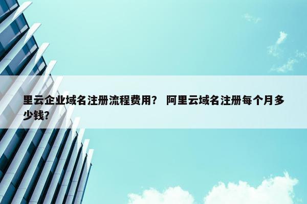 里云企业域名注册流程费用？ 阿里云域名注册每个月多少钱？