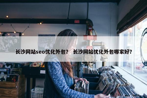 长沙网站seo优化外包？ 长沙网站优化外包哪家好？
