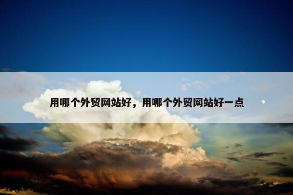 用哪个外贸网站好，用哪个外贸网站好一点