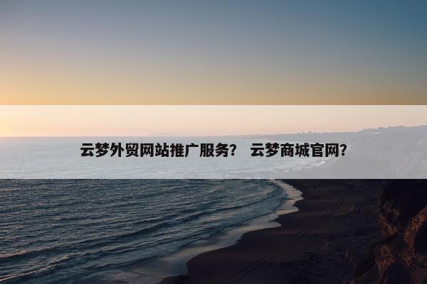 云梦外贸网站推广服务？ 云梦商城官网？