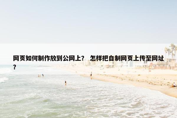 网页如何制作放到公网上？ 怎样把自制网页上传至网址？