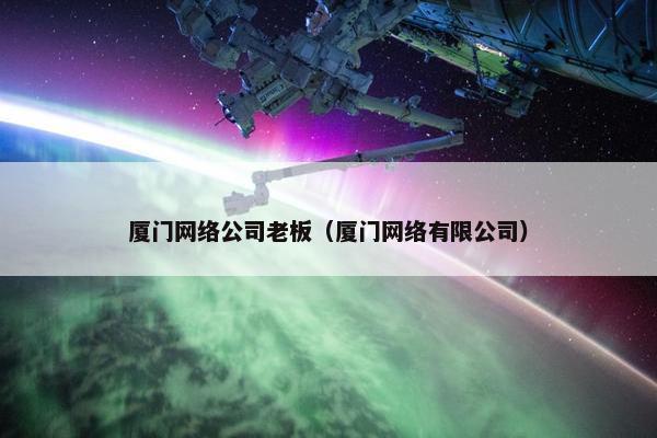 厦门网络公司老板（厦门网络有限公司）