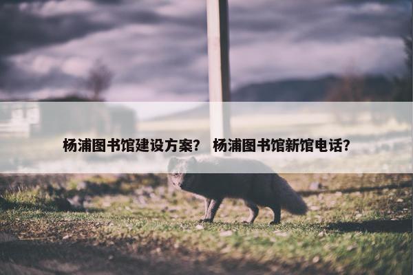 杨浦图书馆建设方案？ 杨浦图书馆新馆电话？