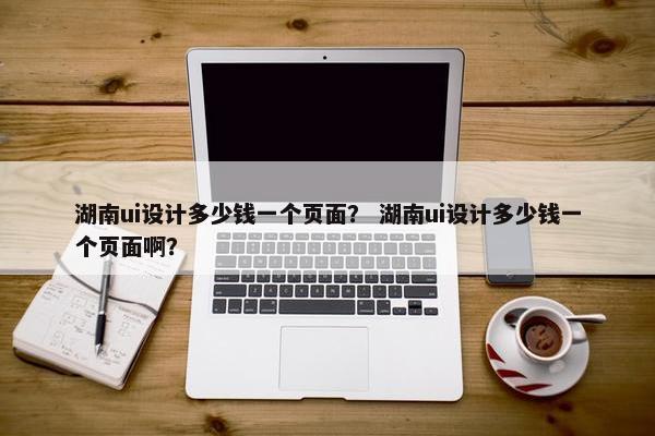湖南ui设计多少钱一个页面？ 湖南ui设计多少钱一个页面啊？