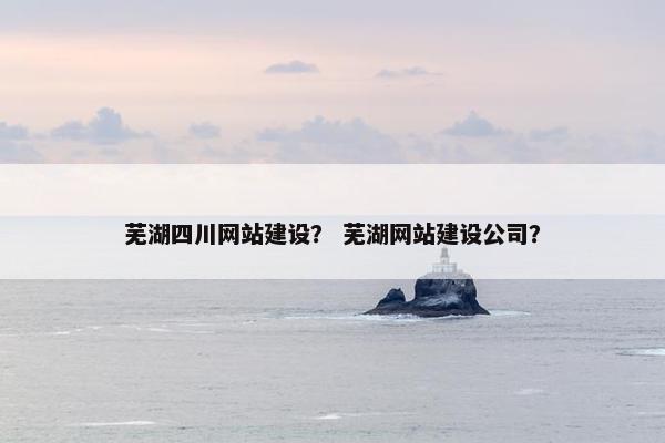 芜湖四川网站建设？ 芜湖网站建设公司？