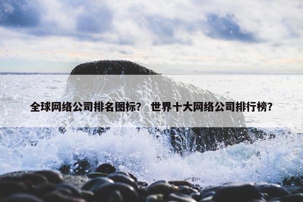 全球网络公司排名图标？ 世界十大网络公司排行榜？