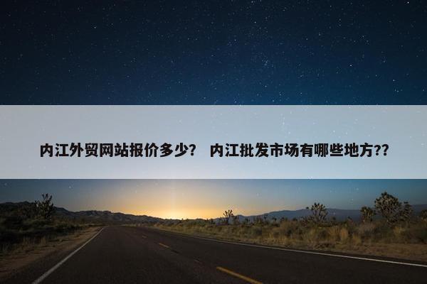 内江外贸网站报价多少？ 内江批发市场有哪些地方?？