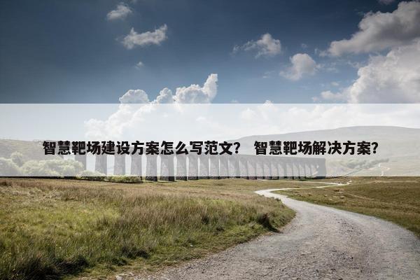 智慧靶场建设方案怎么写范文？ 智慧靶场解决方案？