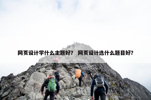网页设计学什么主题好？ 网页设计选什么题目好？